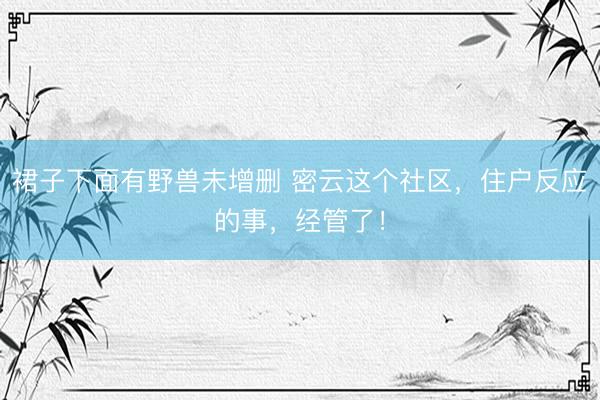 裙子下面有野兽未增删 密云这个社区，住户反应的事，经管了！
