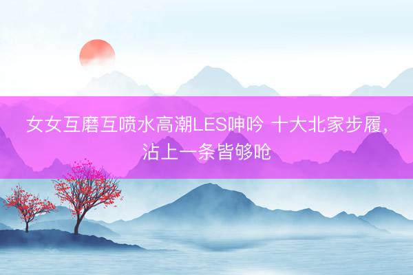 女女互磨互喷水高潮LES呻吟 十大北家步履，沾上一条皆够呛