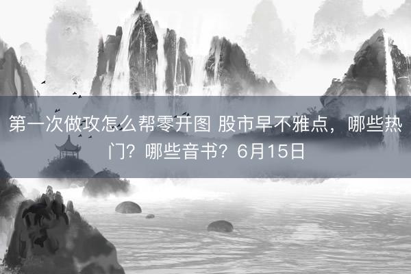 第一次做攻怎么帮零开图 股市早不雅点，哪些热门？哪些音书？6月15日