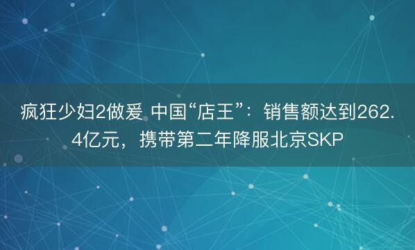 疯狂少妇2做爰 中国“店王”:销售额达到262.4亿元,携带第二年降服北京SKP