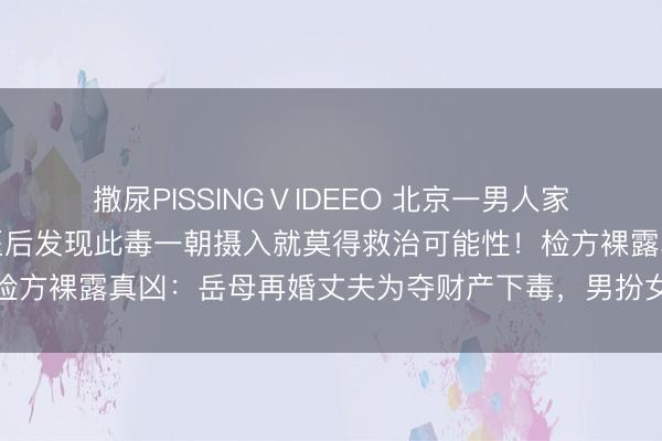撒尿PISSINGⅤIDEEO 北京一男人家中离奇中毒身一火，送医后发现此毒一朝摄入就莫得救治可能性！检方裸露真凶：岳母再婚丈夫为夺财产下毒，男扮女装逃遁后仍就逮