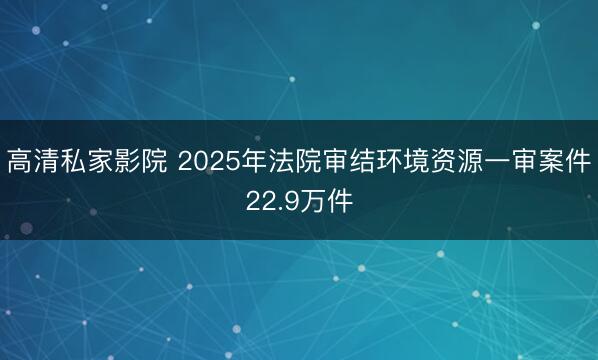 高清私家影院 2025年法院审结环境资源一审案件22.9万件