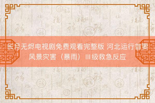 长月无烬电视剧免费观看完整版 河北运行首要风景灾害（暴雨）Ⅲ级救急反应