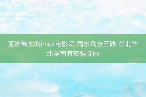 亚洲最大的imax电影院 雨水兵分三路 东北华北华南有较强降雨