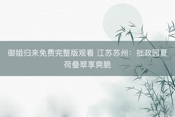 御姐归来免费完整版观看 江苏苏州：拙政园夏荷叠翠享爽脆