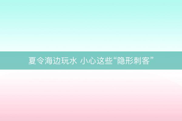 夏令海边玩水 小心这些“隐形刺客”