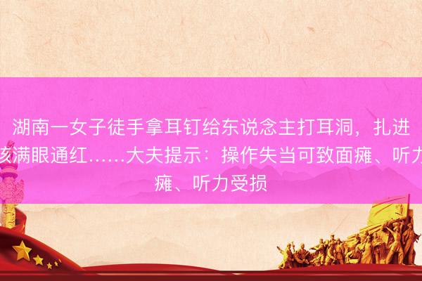 湖南一女子徒手拿耳钉给东说念主打耳洞，扎进后女孩满眼通红……大夫提示：操作失当可致面瘫、听力受损