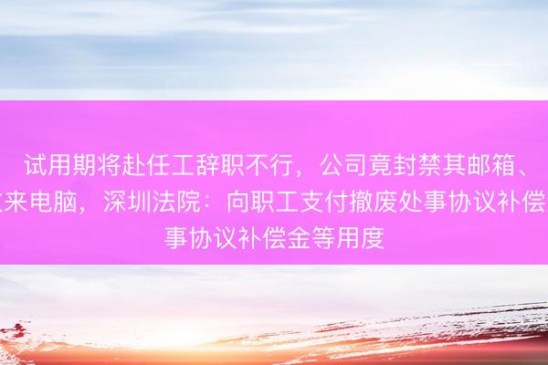 试用期将赴任工辞职不行，公司竟封禁其邮箱、病假中收来电脑，深圳法院：向职工支付撤废处事协议补偿金等用度