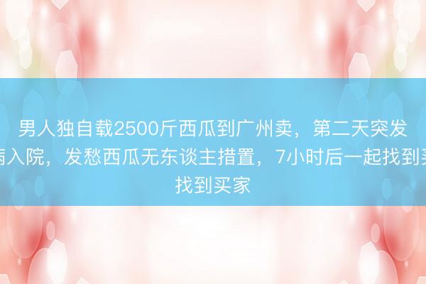 男人独自载2500斤西瓜到广州卖，第二天突发疾病入院，发愁西瓜无东谈主措置，7小时后一起找到买家