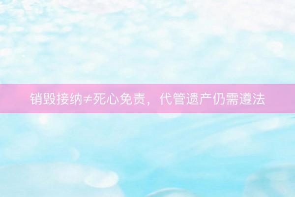 销毁接纳≠死心免责，代管遗产仍需遵法