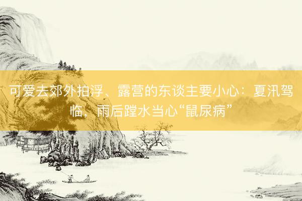 可爱去郊外拍浮、露营的东谈主要小心：夏汛驾临，雨后蹚水当心“鼠尿病”