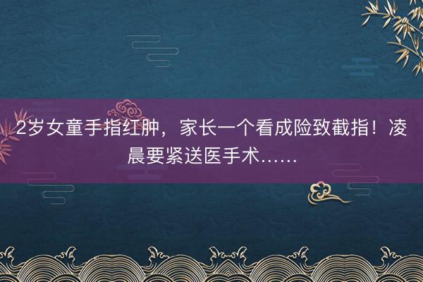 2岁女童手指红肿，家长一个看成险致截指！凌晨要紧送医手术……