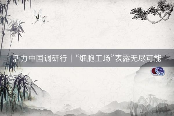 活力中国调研行丨“细胞工场”表露无尽可能