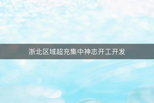 浙北区域超充集中神志开工开发