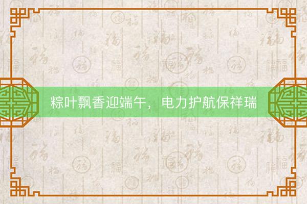粽叶飘香迎端午，电力护航保祥瑞