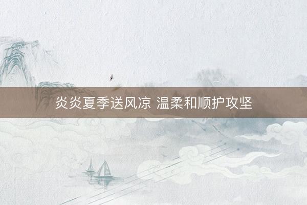炎炎夏季送风凉 温柔和顺护攻坚