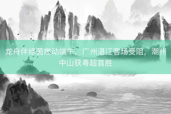 龙舟伴绿茵燃动端午，广州湛江客场受阻，潮州中山获粤超首胜