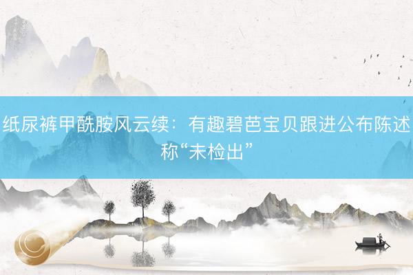 纸尿裤甲酰胺风云续:有趣碧芭宝贝跟进公布陈述称“未检出”