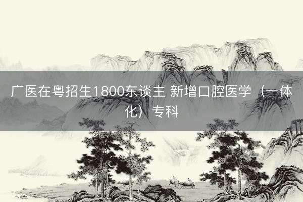 广医在粤招生1800东谈主 新增口腔医学（一体化）专科