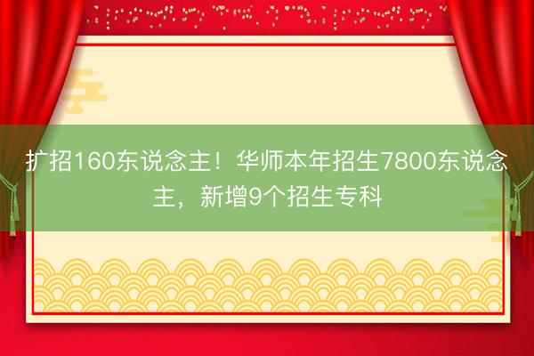 扩招160东说念主!华师本年招生7800东说念主,新增9个招生专科