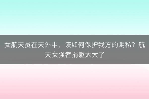 女航天员在天外中，该如何保护我方的阴私？航天女强者捐躯太大了
