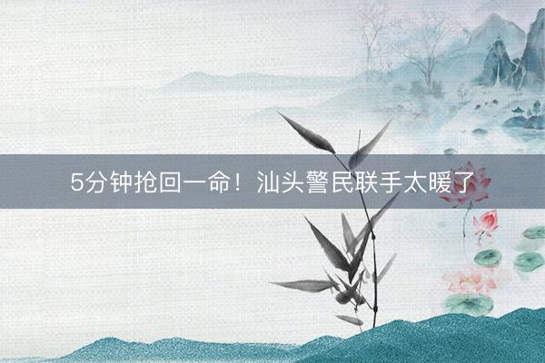 5分钟抢回一命！汕头警民联手太暖了