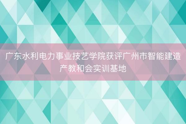 广东水利电力事业技艺学院获评广州市智能建造产教和会实训基地