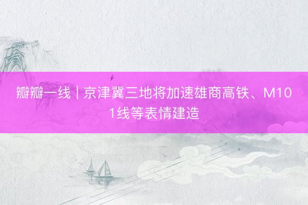 瓣瓣一线 | 京津冀三地将加速雄商高铁、M101线等表情建造