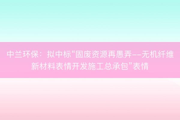 中兰环保：拟中标“固废资源再愚弄--无机纤维新材料表情开发施工总承包”表情