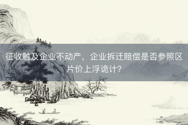 征收触及企业不动产，企业拆迁赔偿是否参照区片价上浮诡计？